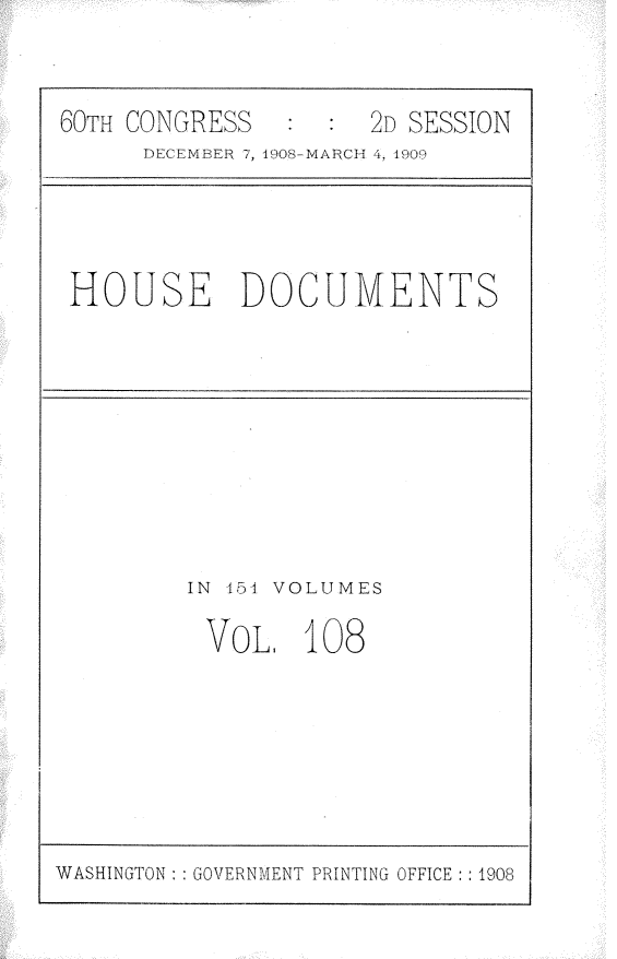 handle is hein.usccsset/usconset25825 and id is 1 raw text is: 


60TH CONGRESS   :  : 2D SESSION
      DECEMBER 7, 1908-MARCH 4, 1909




 HOUSE DOCUMENTS


IN 154 VOLUMES

VOL, 108


WASHINGTON : : GOVERNMENT PRINTING OFFICE : : 1908


