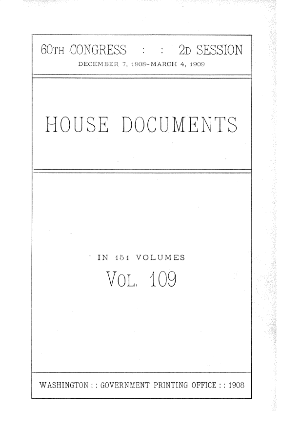 handle is hein.usccsset/usconset25826 and id is 1 raw text is: 


60TH CONGRESS   :  : 2D SESSION
      DECEMBER 7, I908-MARCH 4, 1909


HOUSE DOCUMENTS


IN 451 VOLUMES

VOL, 109


WASHINGTON: : GOVERNMENT PRINTING OFFICE : : 1908


