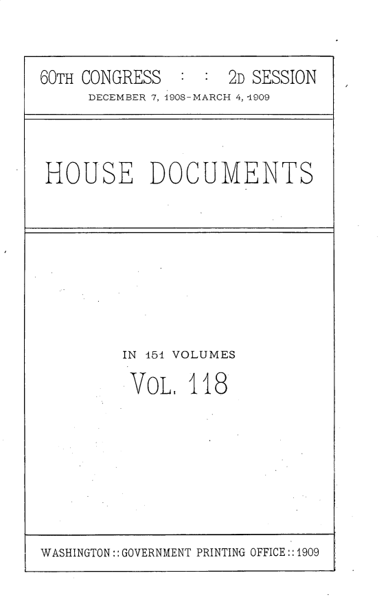 handle is hein.usccsset/usconset25827 and id is 1 raw text is: 


60TH CONGRESS  :  :  2D SESSION
     DECEMBER 7, 190S-MARCH 4, 4909


HOUSE DOCUMENTS


IN 451 VOLUMES

VOL,   118


WASHINGTON:: GOVERNMENT PRINTING OFFICE::1909


