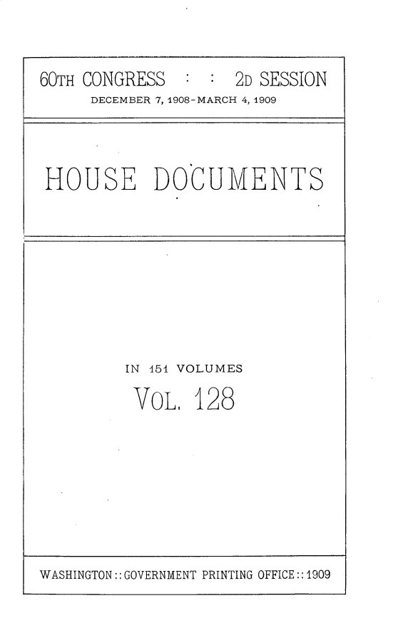 handle is hein.usccsset/usconset25828 and id is 1 raw text is: 


60TH CONGRESS  :  :  2D SESSION
     DECEMBER 7, 1908-MARCH 4, 1909


HOUSE DOCUMENTS


IN 454 VOLUMES

VOL.   128


WASHINGTON:: GOVERNMENT PRINTING OFFICE::1909


