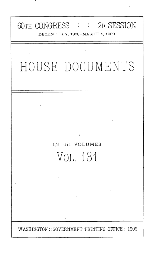 handle is hein.usccsset/usconset25830 and id is 1 raw text is: 

60TH CONGRESS   : :  2D SESSION
     DECEMBER 7, 1908-MARCH 4, 1909


HOUSE DOCUMENTS


IN 454 VOLUMES

VOL.   131


WASHINGTON:: GOVERNMENT *PRINTING OFFICE::1909


