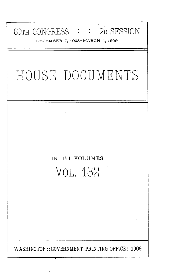 handle is hein.usccsset/usconset25831 and id is 1 raw text is: 

60TH CONGRESS        2D SESSION
     DECEMBER 7, 1908-MARCH 4, 1909


HOUSE DOCUMENTS


IN 454 VOLUMES


VOL.


132


WASHINGTON:: GOVERNMENT PRINTING OFFICE:: 1909


