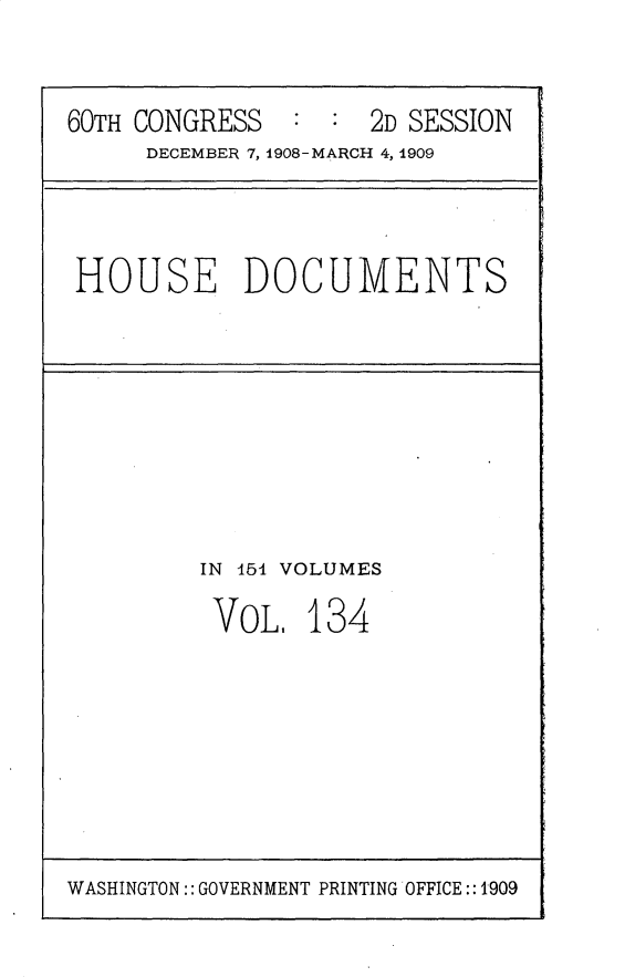 handle is hein.usccsset/usconset25833 and id is 1 raw text is: 


60TH CONGRESS   : :  2D SESSION
     DECEMBER 7, 1908-MARCH 4, 1909


HOUSE DOCUMENTS


IN 454 VOLUMES

VOL.   134


WASHINGTON:: GOVERNMENT PRINTING OFFICE::1909


