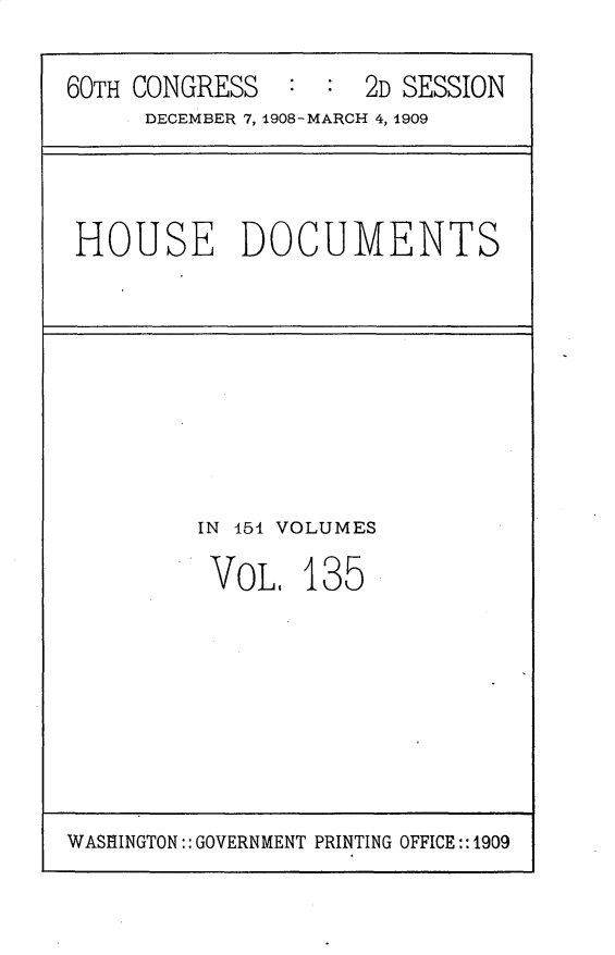 handle is hein.usccsset/usconset25834 and id is 1 raw text is: 

60TH CONGRESS   : :  2D SESSION
     DECEMBER 7, 1908-MARCH 4, 1909


HOUSE DOCUMENTS


IN 154 VOLUMES

VOL,   135


WASHINGTON:: GOVERNMENT PRINTING OFFICE::1909



