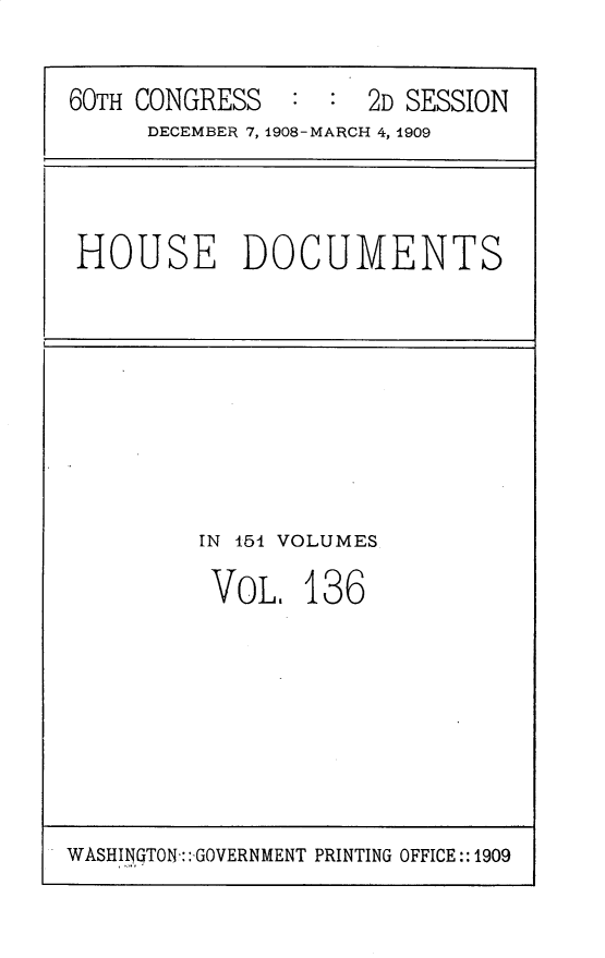 handle is hein.usccsset/usconset25835 and id is 1 raw text is: 


60TH CONGRESS   : :  2D SESSION
     DECEMBER 7, 1908-MARCH 4, 1909


HOUSE DOCUMENTS


IN 154 VOLUMES

VOL.   136


WASHII'TON:: GOVERNMENT PRINTING OFFICE:: 1909


