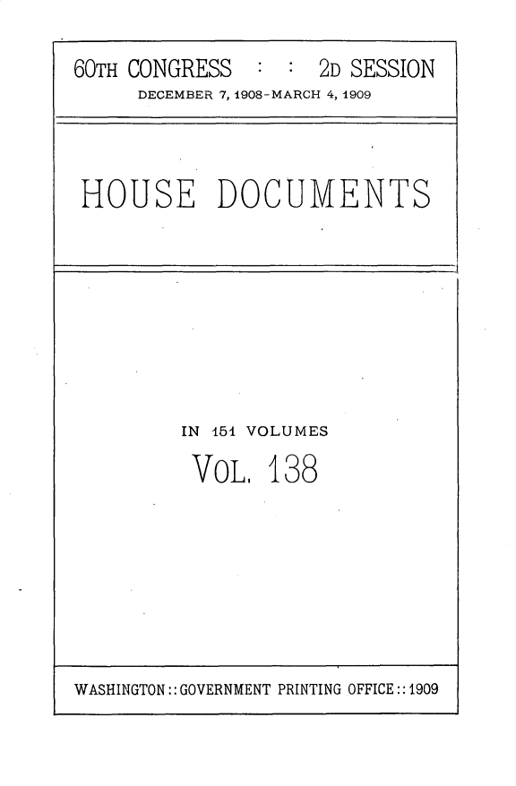 handle is hein.usccsset/usconset25836 and id is 1 raw text is: 
60TH CONGRESS        2D SESSION
     DECEMBER 7, 1908-MARCH 4, 1909


HOUSE DOCUMENTS


IN 454 VOLUMES


VOL.


138


WASHINGTON:: GOVERNMENT PRINTING OFFICE:: 1909


