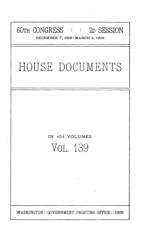 handle is hein.usccsset/usconset25837 and id is 1 raw text is: 



60TH CONGRESS        2D SESSION
     DECEMBER 7, 1908-MARCH 4, 1909


HOUSE DOCUMENTS


IN 154 VOLUMES

VOL.   139


WASHINGTON:: GOVERNMENT PRINTING OFFICE:: 1909


