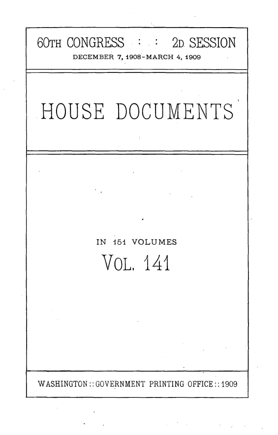 handle is hein.usccsset/usconset25839 and id is 1 raw text is: 

60TH CONGRESS        2D SESSION
     DECEMBER 7, 1908-MARCH 4, 1909


HOUSE DOCUMENTS


IN 454 VOLUMES

VOL,   141


WASHINGTON:: GOVERNMENT PRINTING OFFICE::1909


