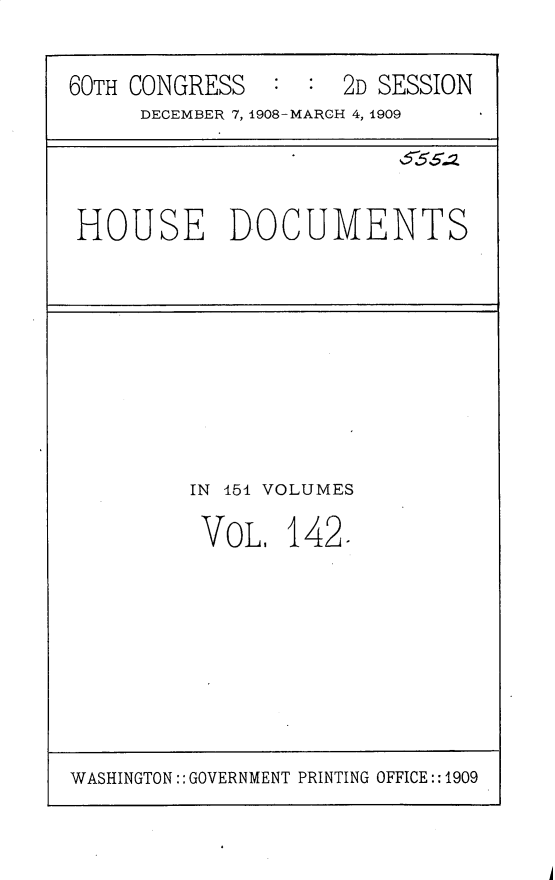 handle is hein.usccsset/usconset25840 and id is 1 raw text is: 

60TH CONGRESS  :  :  2D SESSION
     DECEMBER 7, 1908-MARCH 4, 1909




 HOUSE DOCUMENTS


IN 151 VOLUMES

VOL,   142.


WASHINGTON:: GOVERNMENT PRINTING OFFICE::1909


