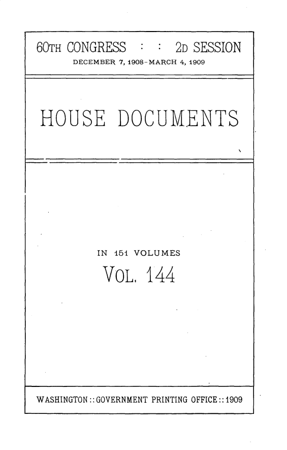 handle is hein.usccsset/usconset25842 and id is 1 raw text is: 


60TH CONGRESS   : :  2D SESSION
     DECEMBER 7, 1908-MARCH 4, 1909


HOUSE DOCUMENTS


IN 451 VOLUMES

VOL.   144


WASHINGTON:: GOVERNMENT PRINTING OFFICE::1909



