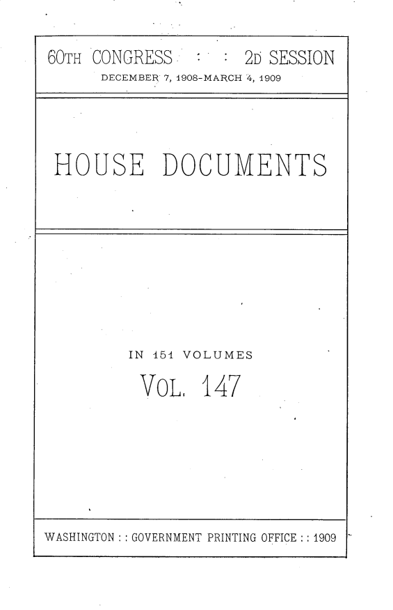 handle is hein.usccsset/usconset25843 and id is 1 raw text is: 

60TH CONGRESS.       20 SESSION
      DECEMBER 7, 1908-MARCH 4, 1909


HOUSE DOCUMENTS


IN 454 VOLUMES

VOL. 147


WASHINGTON : : GOVERNMENT PRINTING OFFICE : : 1909


