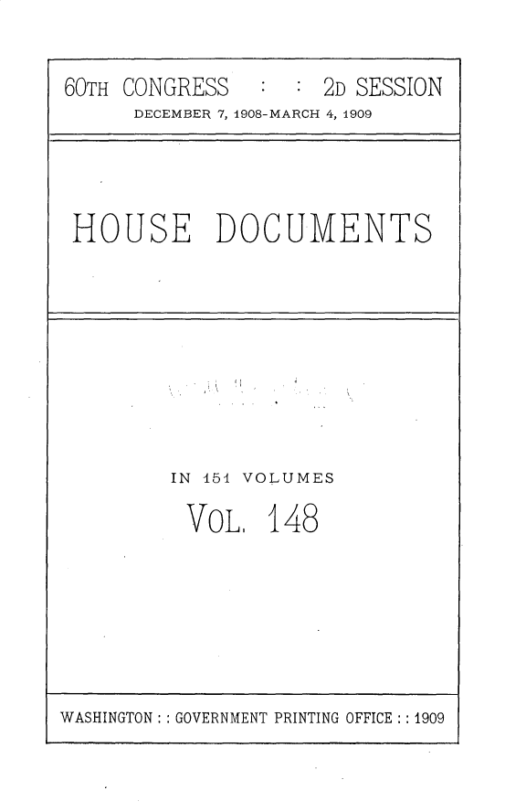 handle is hein.usccsset/usconset25844 and id is 1 raw text is: 


60TH CONGRESS        2D SESSION
      DECEMBER 7, 1908-MARCH 4, 1909


HOUSE DOCUMENTS


IN 454 VOLUMES

VOL, 148


WASHINGTON: : GOVERNMENT PRINTING OFFICE: : 1909


