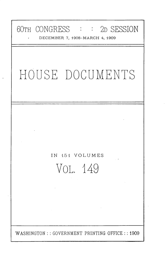handle is hein.usccsset/usconset25845 and id is 1 raw text is: 


60TH CONGRESS        2D SESSION
      DECEMBER 7, 1908-MARCH 4, 1909


HOUSE DOCUMENTS


IN 151 VOLUMES

VOL, 149


WASHINGTON: : GOVERNMENT PRINTING OFFICE: : 1909


