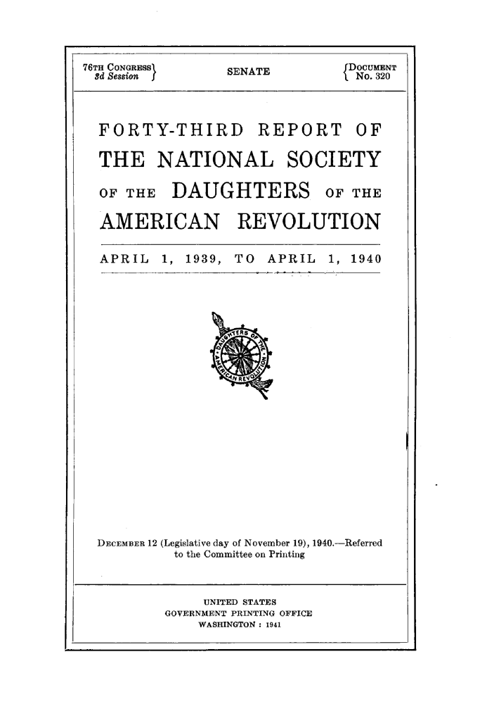 handle is hein.usccsset/usconset25849 and id is 1 raw text is: 




76TH CONGRESSI    SENATE         DOCUMENT
3d Session I      S               No. 320




  FORTY-THIRD REPORT OF


  THE NATIONAL SOCIETY

  OF THE   DAUGHTERS OF THE


  AMERICAN REVOLUTION


APRIL   1, 1939, TO  APRIL


1, 1940


DECEMBER 12 (Legislative day of November 19), 1940.-Referred
          to the Committee on Printing


     UNITED STATES
GOVERNMENT PRINTING OFFICE
    WASHINGTON: 1941


