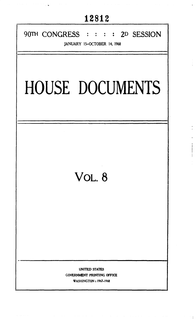 handle is hein.usccsset/usconset25853 and id is 1 raw text is: 

                 12812

90TH CONGRESS : : : : 2D SESSION
           JANUARY 15-OCTOBER 14, 1968


HOUSE DOCUMENTS


VOL. 8


    UNITED STATES
GOVERNMENT PRINTING OFFICE
  WASHINGTON: 1967-1968



