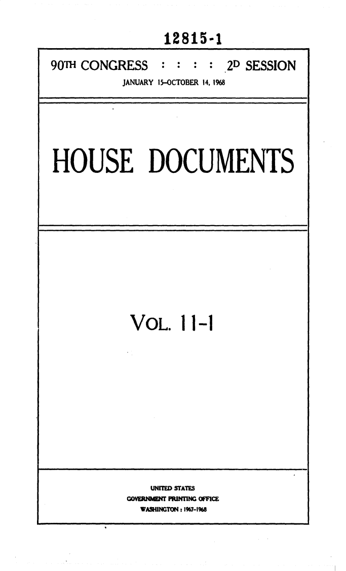 handle is hein.usccsset/usconset25856 and id is 1 raw text is: 

                 12815-1

90T  CONGRESS : : : : 2D SESSION
           JANUARY 15-OCTOBER 14, 1968


HOUSE DOCUMENTS


VOL. 11-1


    UNITED STATES
GOVEREN PRINTING OFICE
  WA54INGTON: I967-19%8



