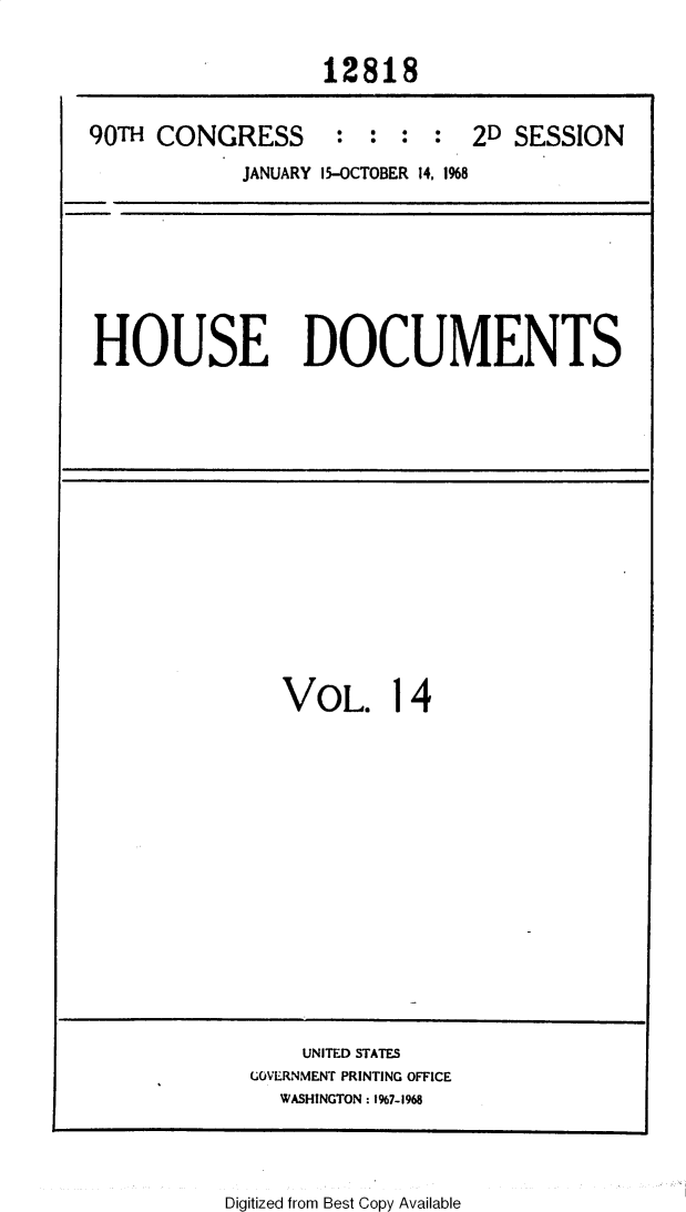 handle is hein.usccsset/usconset25864 and id is 1 raw text is: 


12818


90TH CONGRESS


:  : :  :*


2D SESSION


JANUARY 15-OCTOBER 14, 1%8


HOUSE DOCUMENTS


VOL. 14


    UNITED STATES
GOVERNMENT PRINTING OFFICE
  WASHINGTON: 1%7-1968


Digitized from Best Copy Available


