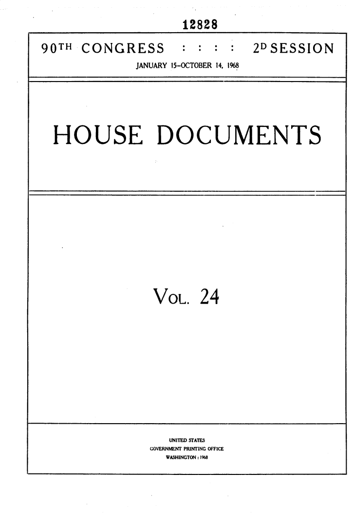 handle is hein.usccsset/usconset25876 and id is 1 raw text is: 
                     12828

90TH  CONGRESS : : : : 2DSESSION
              JANUARY 15-OCTOBER 14, 1968


HOUSE DOCUMENTS


VOL.   24


   UNITED STATES
GOVERNMENT PRINTING OFFICE
  WASHINGTON: 1968


