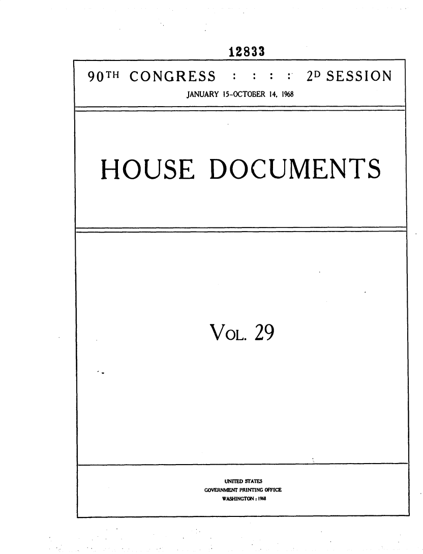 handle is hein.usccsset/usconset25880 and id is 1 raw text is: 


                    12833

90TH  CONGRESS : : : : 2D SESSION
              JANUARY 15-OCTOBER 14, 1968






  HOUSE DOCUMENTS













                  VOL.  29











                    UNITED STATES
                 GOVERNMENT PRINTING OFFICE
                   WASHINGTON: 1968


