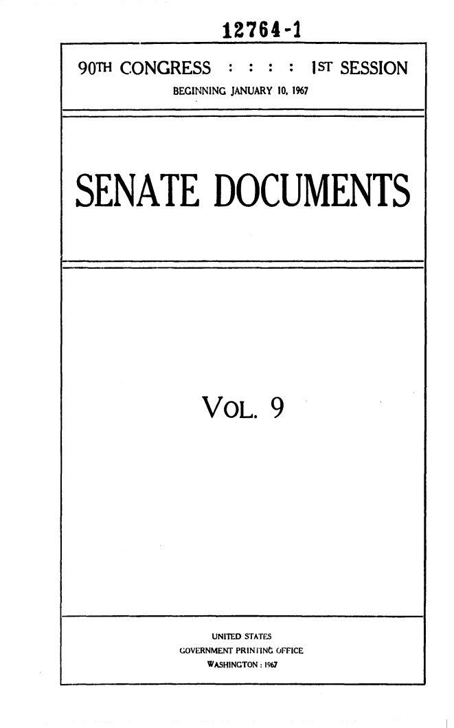 handle is hein.usccsset/usconset25883 and id is 1 raw text is: 
                12764-1

90T  CONGRESS : : : : 1 ST SESSION
           BEGINNING JANUARY 10, 1%7


SENATE DOCUMENTS


VOL. 9


    UNITED STATES
GOVERNMENT PRINTINt OFFICE
   WASHINGTON: 1967


