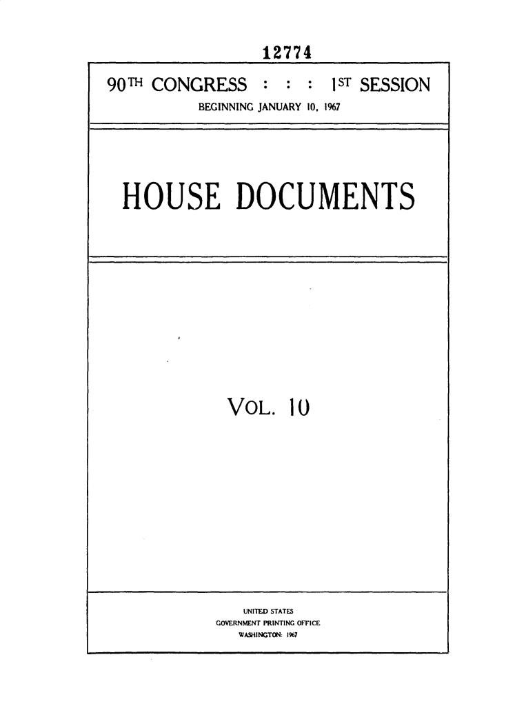 handle is hein.usccsset/usconset25891 and id is 1 raw text is: 

                   12774

90T  CONGRESS : : : lST SESSION
           BEGINNING JANUARY 10, 1%7


HOUSE DOCUMENTS


VOL. 10


   UNITED STATES
GOVERNMENT PRINTING OFFICE
   WASHINGTON: 1%7


