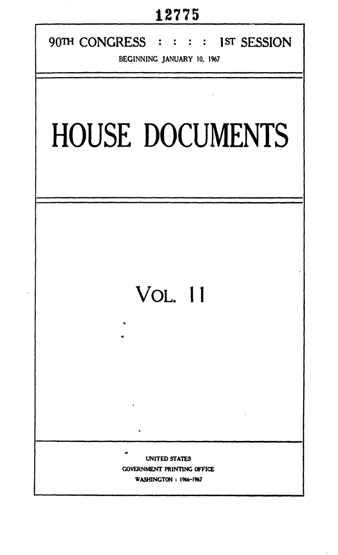 handle is hein.usccsset/usconset25892 and id is 1 raw text is:                  12775

90TH CONGRESS : : : : 1 ST SESSION
           BEGINNING JANUARY 10, 1967


HOUSE DOCUMENTS


  VOL. 11












    UNITED STATES
GOVERNMENT PRINTING OFFICE
  WASHINGTON : 1%6-1%7


