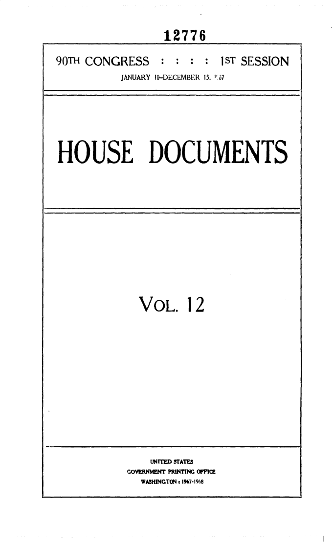 handle is hein.usccsset/usconset25893 and id is 1 raw text is: 

                  12776

90TH CONGRESS : : : : 1ST SESSION
           JANUARY 10-DECEMBER 15. 67


HOUSE DOCUMENTS


VOL. 12


    UNITED STATES
GOVERNMENT PRINTING OFFIC
  WASHINGTON c 197-1968


