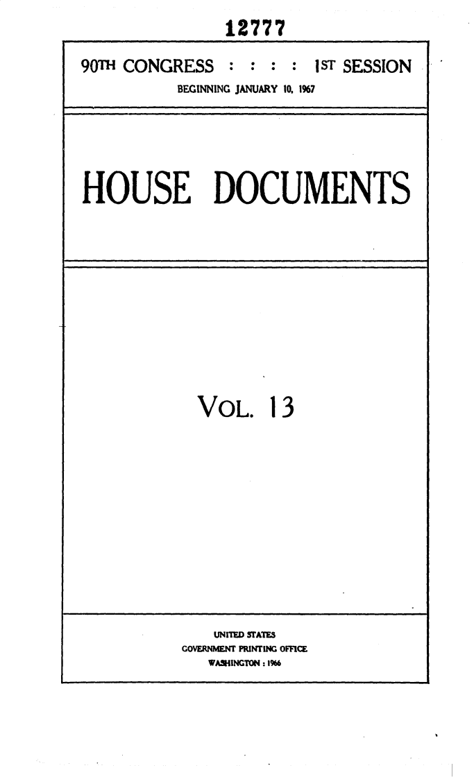 handle is hein.usccsset/usconset25894 and id is 1 raw text is: 
                12777

90TH CONGRESS   :  : : :  1 ST SESSION
           BEGINNING JANUARY 10. 1%7


HOUSE DOCUMENTS


VOL. 13


    UNITED SlATES
GOVERNMENT PRINTING OFFCE
   WASHINGTON: 16


