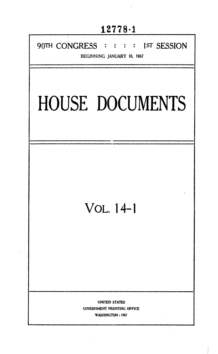 handle is hein.usccsset/usconset25895 and id is 1 raw text is: 


                12778-1

90TH CONGRESS : : : : jsT SESSION
           BEGINNING JANUARY 10, 1967


HOUSE DOCUMENTS


VOL. 14-1











    UNITED STATES
GOVERNMENT PRINTING OFFICE
   WASHINGTON : 1%7



