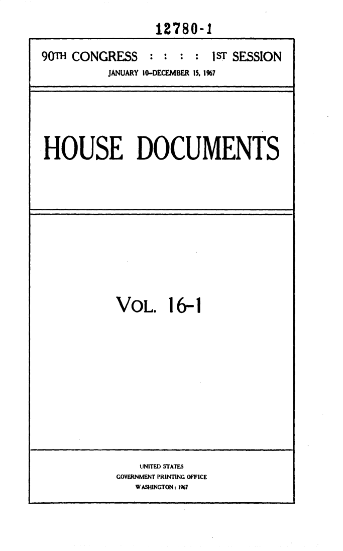 handle is hein.usccsset/usconset25898 and id is 1 raw text is: 
                  12780-1

90T  CONGRESS : : : : 1sT SESSION
          JANUARY 10-DECEMBER 15. 1%7


HOUSE DOCUMENTS


VOL. 16-1


    UNITED STATES
GOVERNMENT PRINTING OFFICE
   WASHINGTON: 1%7


