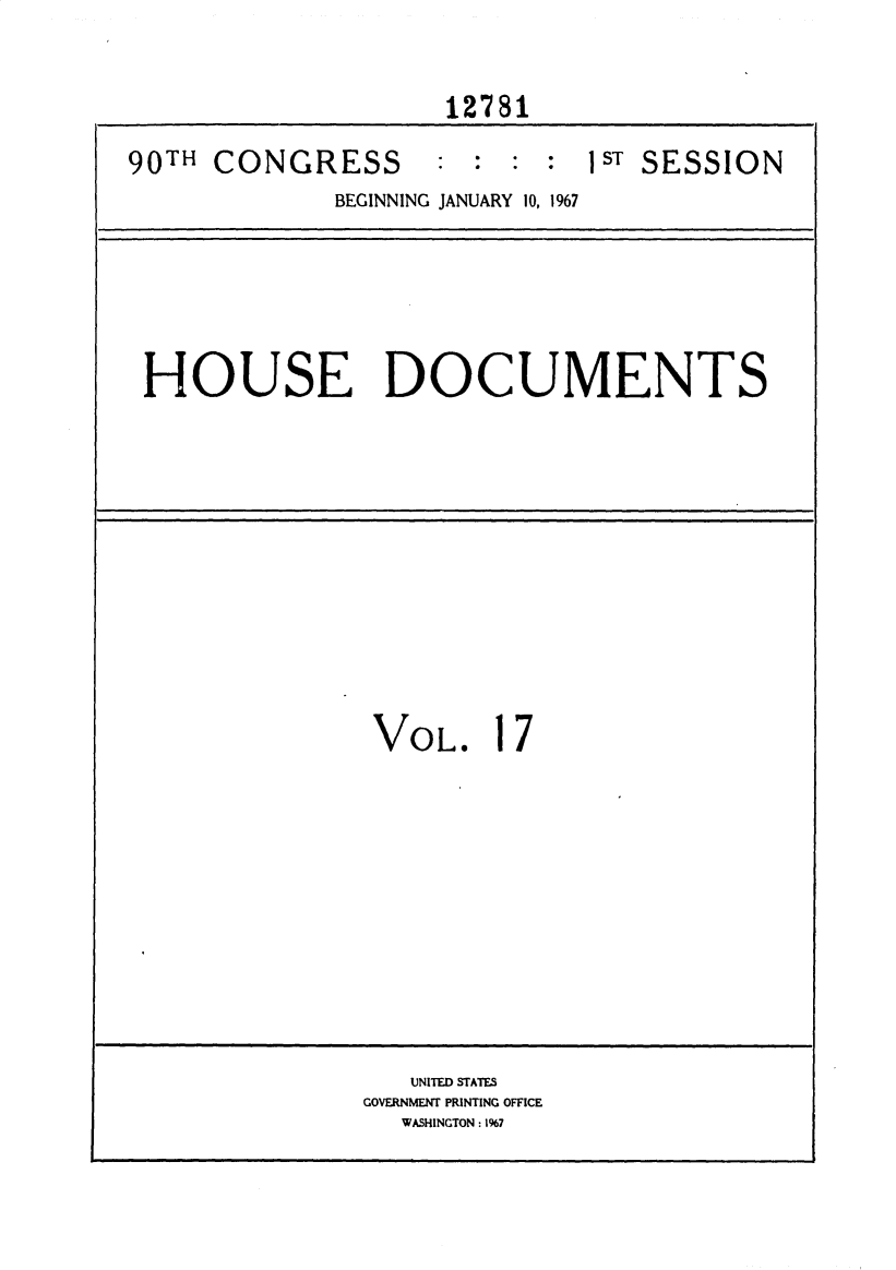 handle is hein.usccsset/usconset25900 and id is 1 raw text is: 

                    12781
90TH CONGRESS : : : sT SESSION
             BEGINNING JANUARY 10, 1967


HOUSE DOCUMENTS


VOL.


1


7


   UNITED STATES
GOVERNMENT PRINTING OFFICE
  WASHINGTON: 1%7


