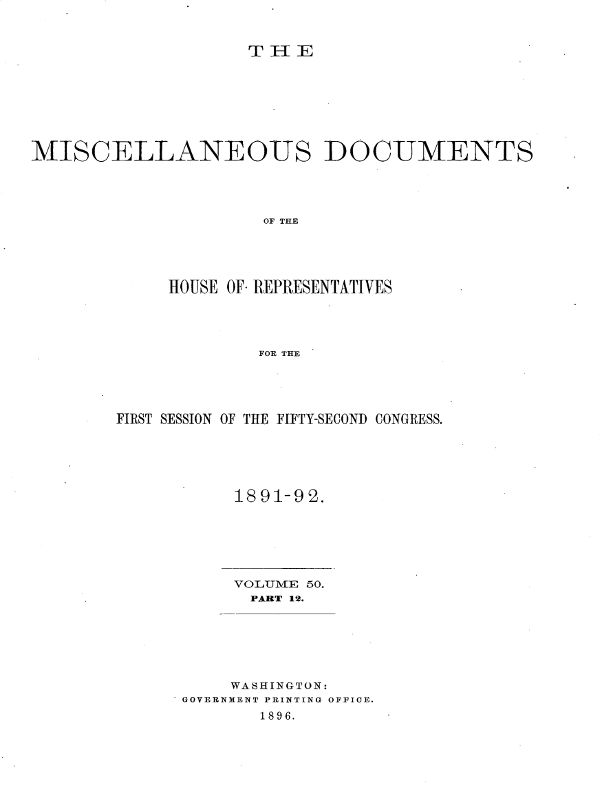 handle is hein.usccsset/usconset25913 and id is 1 raw text is: 



T~ IE


MISCELLANEOUS DOCUMENTS




                      OF THE





             HOUSE OF REPRESENTATIVES




                     FOR THE


FIRST SESSION OF THE FIFTY-SECOND CONGRESS.






           1891-92.


     VOLUME 50.
     PART 12.







     WASHINGTON:
GOVERNMENT PRINTING OFFICE.
       1896.



