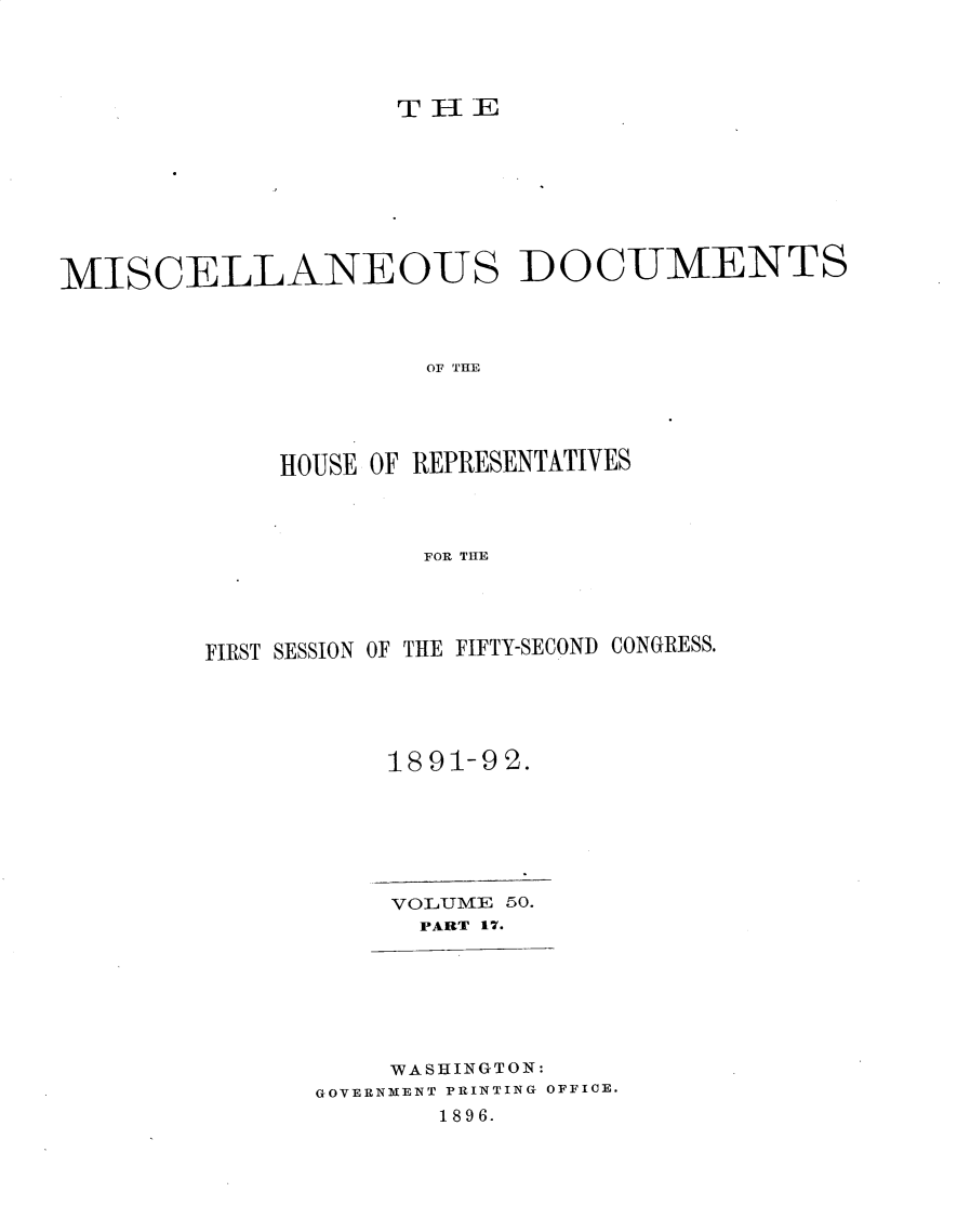 handle is hein.usccsset/usconset25916 and id is 1 raw text is: 















MISCELLANEOUS DOCUMENTS




                      OF THE





             HOUSE OF REPRESENTATIVES




                      FOR THE


FIRST SESSION OF THE FIFTY-SECOND CONGRESS.






           1891-92.







           VOLUME 50.
             PART 17.


    WASHINGTON:
GOVERNMENT PRINTING OFFICE.
       1896.


