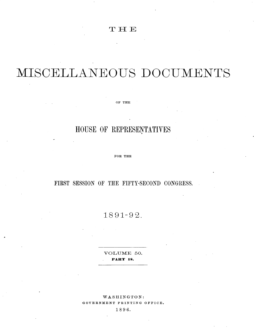 handle is hein.usccsset/usconset25917 and id is 1 raw text is: 




Ti -lIE


MISCELLANEOUS DOCUMENTS





                      OF THE





             HOUSE OF REPRESENTATIVES




                     FOR THE


FIRST SESSION OF THE FIFTY-SECOND CONGRESS.






           1891-92.







           VOLUME 50.
             PART IS.


     WASHINGTON:
GOVERNMENT PRINTING OFFICE.
       1896.


