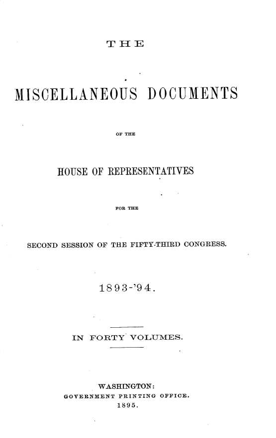 handle is hein.usccsset/usconset25921 and id is 1 raw text is: 




THE


MISCELLANEOUS DOCUMENTS



                OF THE




       HOUSE OF REPRESENTATIVES



                FOR THE


SECOND SESSION OF THE FIFTY-THIRD CONGRESS.





            18 9 3-'9 4.





       IN FORTY  VOLUMES.





            WASHINGTON:
      GOVERNMENT PRINTING OFFICE.
               1895.


