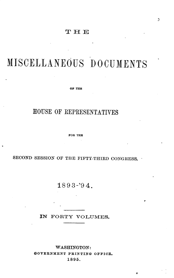 handle is hein.usccsset/usconset25922 and id is 1 raw text is: 


j


               THE






MISCELLANEOUS DOCUMENTS




                OH T E




       HOUSE OF REPRESENTATIVES




                FOR THE


SECOND SESSION OF THE FIFTY-THIRD CONGRESS.





            18 9 3-'9 4.





       IN FORTY VOLUMES.





           WASHINGTON:
     GOVERNMENT PRINTING OFFICE.
              1895.


O


