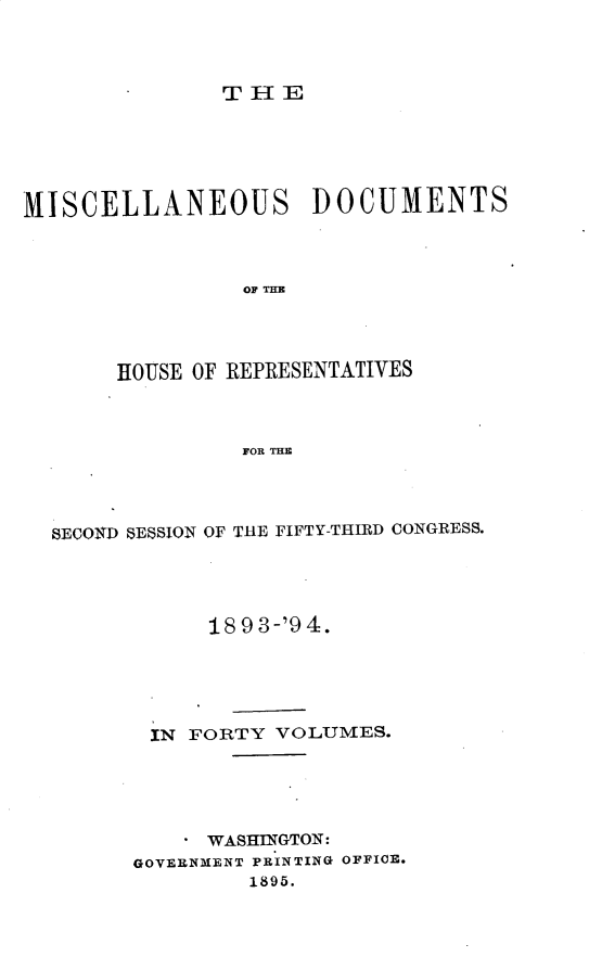 handle is hein.usccsset/usconset25924 and id is 1 raw text is: 











MISCELLANEOUS DOCUMENTS



                 OF THE




       HOUSE OF REPRESENTATIVES



                 FOR THE


SECOND SESSION OF THE FIFTY-THIRD CONGRESS.




            18 9 3-'9 4.





        IN FORTY VOLUMES.





            WASHINGTON:
      GOVERNMENT PRINTING OFFICE.
               1895.


