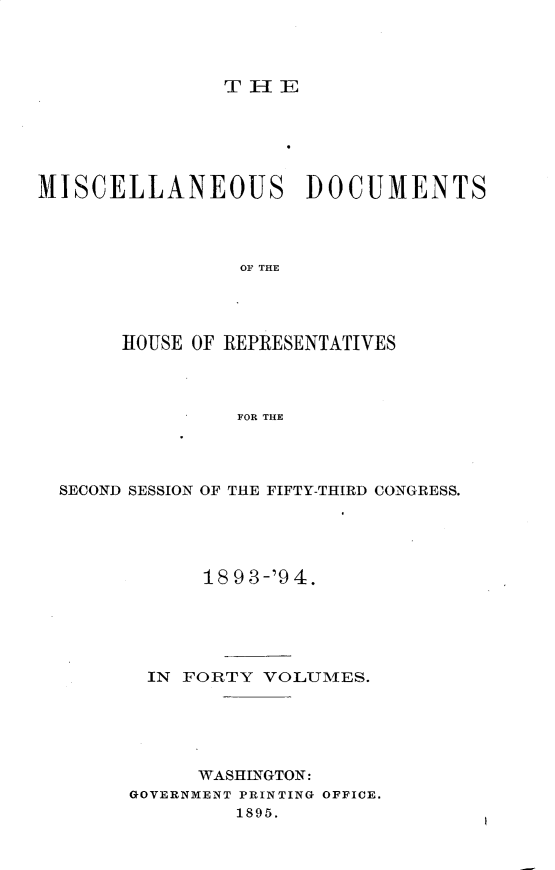 handle is hein.usccsset/usconset25926 and id is 1 raw text is: 




Ti - IE


MISCELLANEOUS DOCUMENTS




                OF THE




       HOUSE OF REPRESENTATIVES



                FOR THE


SECOND SESSION OF THE FIFTY-THIRD CONGRESS.





            18 9 3-'9 4.





       IN FORTY  VOLUMES.





           WASHINGTON:
      GOVERNMENT PRINTING OFFICE.
              1895.



