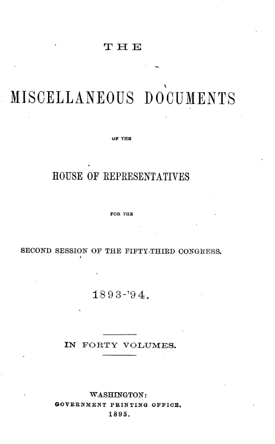handle is hein.usccsset/usconset25929 and id is 1 raw text is: 




THE


MISCELLANEOUS DOCUMENTS



                UP THE




       HOUSE OF REPRESENTATIVES



                FOR THE


SECOND SESSION OF THE FIFTY-THIRD CONGRESS.





            18 9 3-'9 4.





       IN FORTY VOLUMES.





           WASHINGTON:
     GOVERNMENT PRINTING OFFICE.
              1895.


