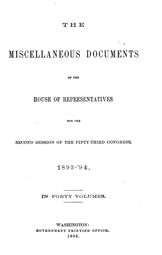 handle is hein.usccsset/usconset25930 and id is 1 raw text is: 



THE


MISCELLANEOUS DOCUMENTS



                 OF THE




       HOUSE OF REPRESENTATIVES



                FOR THE


SECOND SESSION OF THE FIFTY-THIRD CONGRESS.




            18 9 3-'9 4.





       IN FORTY  VOLUMES.





           WASHINGTON:
      GOVERNMENT PRINTING OFFICE.
               1895.


