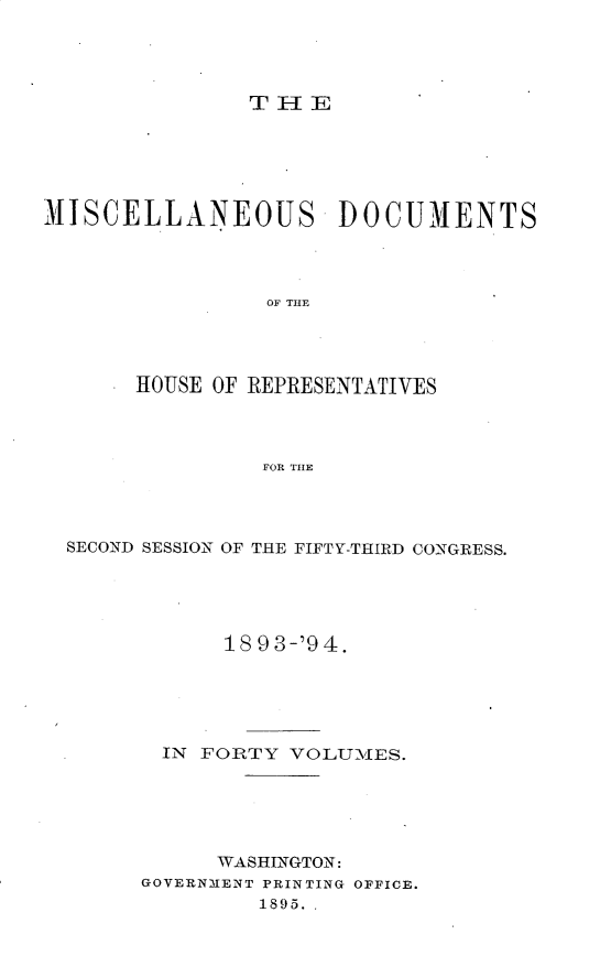 handle is hein.usccsset/usconset25931 and id is 1 raw text is: 




THE


MISCELLANEOUS         DOCUMENTS




                OF THE




       HOUSE OF REPRESENTATIVES




                FOR THE


SECOND SESSION OF THE FIFTY-THIRD CONGRESS.





            18 93-'94.





       IN FORTY VOLUMES.






           WASHINGTON:
      GOVERNMENT PRINTING OFFICE.
              1895.,


