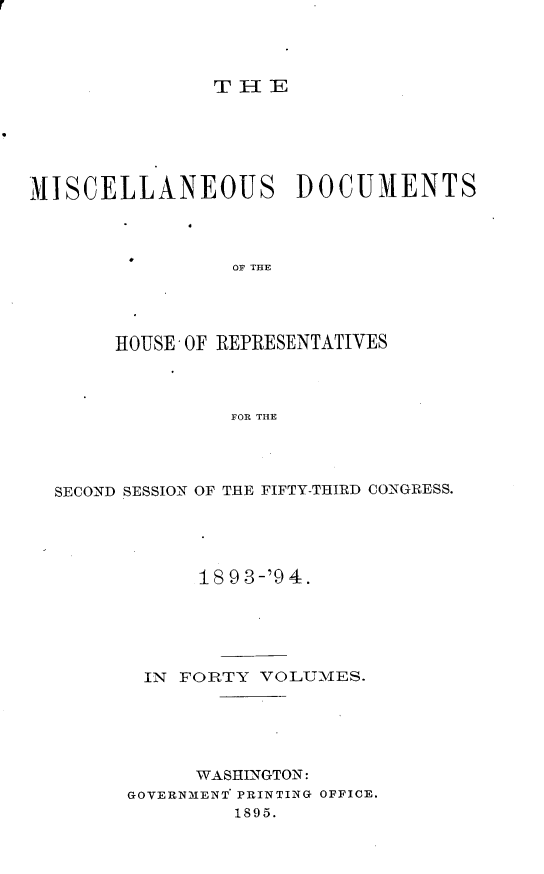 handle is hein.usccsset/usconset25932 and id is 1 raw text is: 




THE


MISCELLANEOUS DOCUMENTS



                 OF THE




       HOUSE - OF REPRESENTATIVES



                FOR THE


SECOND SESSION OF THE FIFTY-THIRD CONGRESS.





            18 93-'9 4.





       IN FORTY  VOLUMES.





            WASHINGTON:
      GOVERNMENT PRINTING OFFICE.
               1895.


