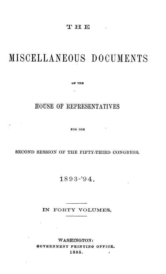 handle is hein.usccsset/usconset25934 and id is 1 raw text is: 




THE


MISCELLANEOUS DOCUMENTS



                OP THE




       HOUSE OF REPRESENTATIVES



                FOR THE


SECOND SESSION OF THE FIFTY-THIRD CONGRESS.





            18 9 3-'9 4.





       IN FORTY  VOLUMES.





           WASHINGTON:
      GOVERNMENT PRINTING OFFICE.
              1895.      1


