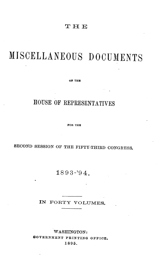 handle is hein.usccsset/usconset25935 and id is 1 raw text is: 



THE


MISCELLANEOUS DOCUMENTS




                OF THE




       HOUSE OF REPRESENTATIVES



                FOR THE


SECOND SESSION OF THE FIFTY-THIRD CONGRESS.




            18 9 3-'9 4.





       IN FORTY VOLUMES.





           WASHINGTON:
     GOVERNMENT PRINTING OFFICE.
              1895.


