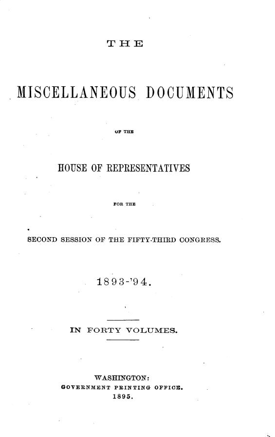 handle is hein.usccsset/usconset25936 and id is 1 raw text is: 




THE


MISCELLANEOUS         DOCUMENTS



                OF THE




       HOUSE OF REPRESENTATIVES



                FOR THE


SECOND SESSION OF THE FIFTY-THIRD CONGRESS.





            1893-'94.





       IN FORTY  VOLUMES.





           WASHINGTON:
      GOVERNMENT PRINTING OFFICE.
              1895.


