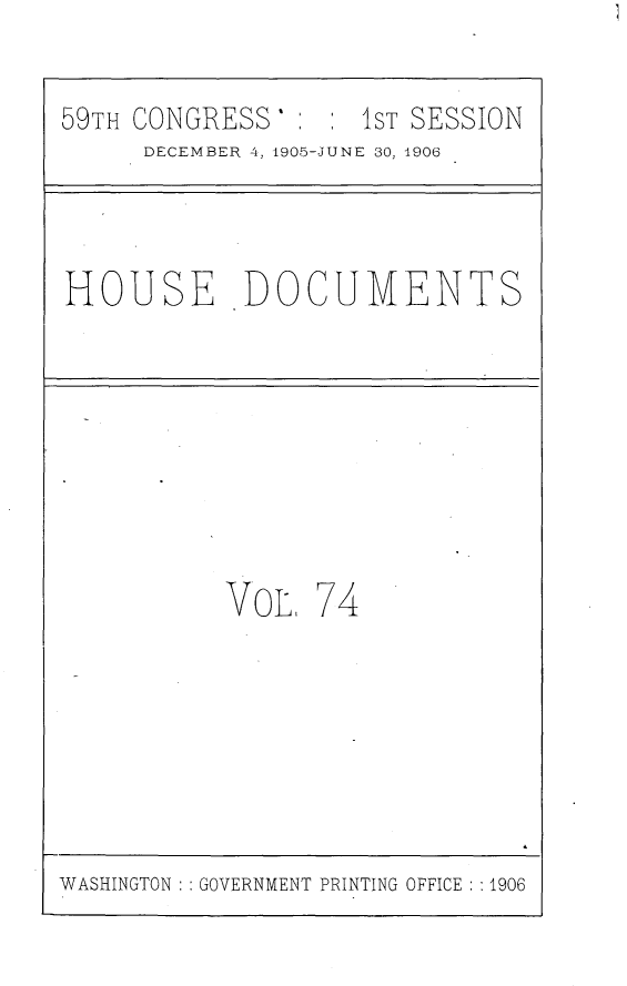 handle is hein.usccsset/usconset29623 and id is 1 raw text is: 

59TH CONGRESS'      1ST SESSION
      DECEMBER 4, 1905-JUNE 30, 1906



HOUSE DOCUMENTS








           VOL   74







WASHINGTON GOVERNMENT PRINTING OFFICE :1906


