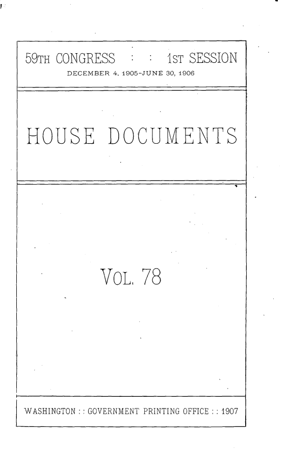 handle is hein.usccsset/usconset29625 and id is 1 raw text is: 


59TH CONGRESS        1ST SESSION
      DECEMBER 4, 1905-JUNE 30, 1906



HOUSE DOCUMENTS








           VoL,  78


WASHINGTON :: GOVERNMENT PRINTING OFFICE :: 1907


