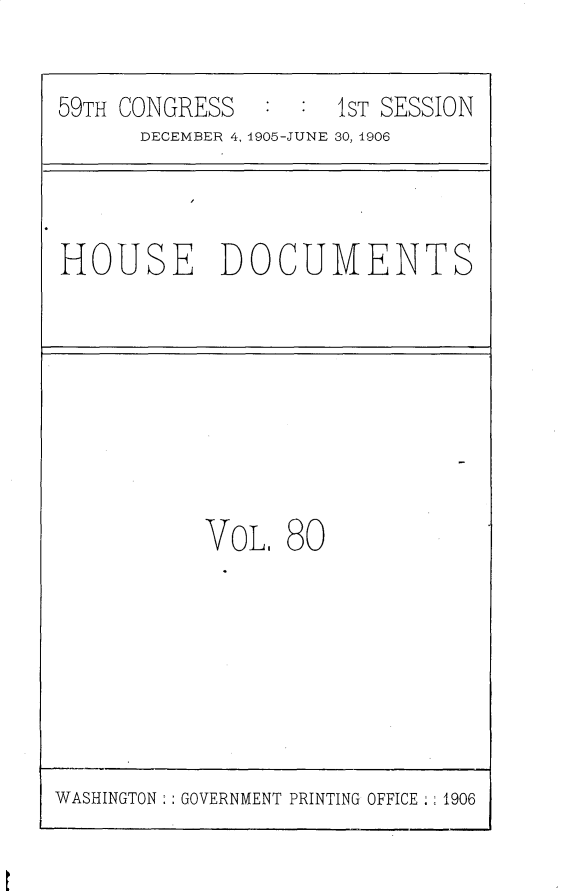 handle is hein.usccsset/usconset29627 and id is 1 raw text is: 

59TH CONGRESS  :  :  1ST SESSION
      DECEMBER 4, 1905-JUNE 30, 1906


HOUSE DOCUMENTS


VOL.  80


WASHINGTON   GOVERNMENT PRINTING OFFICE  1906


