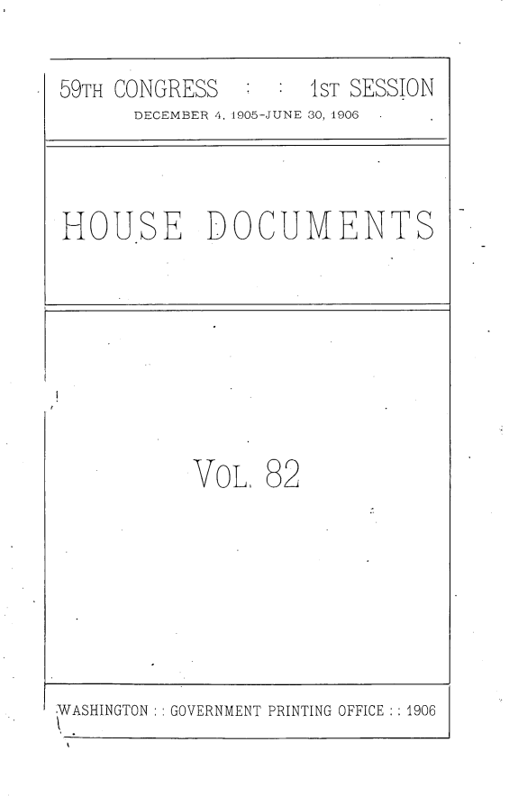 handle is hein.usccsset/usconset29629 and id is 1 raw text is: 
59TH CONGRESS      :1ST SESSION
      DECEMBER 4, 1905-JUNE 30, 1906  -


HOU.SE DOCUMENTS


VoL.


82


WASHINGTON GOVERNMENT PRINTING OFFICE :1906



