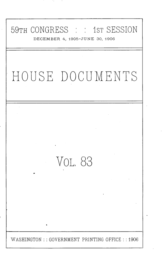 handle is hein.usccsset/usconset29630 and id is 1 raw text is: 
59TH CONGRESS       1 : ST SESSION
      DECEMBER 4, 1905-JUNE 30, 1906


HOUSE DOCUMENTS


VOL


83


WASHINGTON : : GOVERNMENT PRINTING OFFICE : :1906


